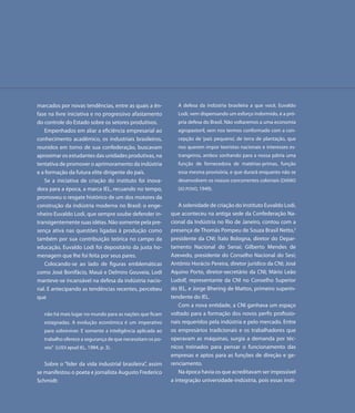 marcados por novas tendências, entre as quais a ên-           A defesa da indústria brasileira a que você, Euvaldo
fase na livre iniciativa e no progressivo afastamento         Lodi, vem dispensando um esforço indormido, é a pró-
do controle do Estado sobre os setores produtivos.            pria defesa do Brasil. Não voltaremos a uma economia
   Empenhados em aliar a eficiência empresarial ao            agropastoril, sem nos termos conformado com a con-
conhecimento acadêmico, os industriais brasileiros,           cepção de ‘país pequeno’, de terra de plantação, que
reunidos em torno de sua confederação, buscavam               nos querem impor teoristas nacionais e interesses es-
aproximar os estudantes das unidades produtivas, na           trangeiros, ambos sonhando para a nossa pátria uma
tentativa de promover o aprimoramento da indústria            função de fornecedora de matérias-primas, função
e a formação da futura elite dirigente do país.               essa mesma provisória, e que durará enquanto não se
   Se a iniciativa de criação do instituto foi inova-         desenvolvem os nossos concorrentes coloniais (DIÁRIO
dora para a época, a marca IEL, recuando no tempo,            DO POVO, 1949).
promoveu o resgate histórico de um dos motores da
construção da indústria moderna no Brasil: o enge-             A solenidade de criação do Instituto Euvaldo Lodi,
nheiro Euvaldo Lodi, que sempre soube defender in-         que aconteceu na antiga sede da Confederação Na-
transigentemente suas idéias. Não somente pela pre-        cional da Indústria no Rio de Janeiro, contou com a
sença ativa nas questões ligadas à produção como           presença de Thomás Pompeu de Souza Brasil Netto,3
também por sua contribuição teórica no campo da            presidente da CNI; Ítalo Bologna, diretor do Depar-
educação, Euvaldo Lodi foi depositário da justa ho-        tamento Nacional do Senai; Gilberto Mendes de
menagem que lhe foi feita por seus pares.                  Azevedo, presidente do Conselho Nacional do Sesi;
   Colocando-se ao lado de figuras emblemáticas            Antônio Horácio Pereira, diretor jurídico da CNI; José
como José Bonifácio, Mauá e Delmiro Gouveia, Lodi          Aquino Porto, diretor-secretário da CNI; Mário Leão
manteve-se incansável na defesa da indústria nacio-        Ludolf, representante da CNI no Conselho Superior
nal. E antecipando as tendências recentes, percebeu        do IEL, e Jorge Bhering de Mattos, primeiro superin-
que                                                        tendente do IEL.
                                                               Com a nova entidade, a CNI ganhava um espaço
   não há mais lugar no mundo para as nações que ficam     voltado para a formação dos novos perfis profissio-
   estagnadas. A evolução econômica é um imperativo        nais requeridos pela indústria e pelo mercado. Entre
   para sobreviver. E somente a inteligência aplicada ao   os empresários tradicionais e os trabalhadores que
   trabalho oferece a segurança de que necessitam os po-   operavam as máquinas, surgia a demanda por téc-
   vos” (LODI apud IEL, 1984, p. 3).                       nicos treinados para pensar o funcionamento das
                                                           empresas e aptos para as funções de direção e ge-
   Sobre o “líder da vida industrial brasileira”, assim    renciamento.
se manifestou o poeta e jornalista Augusto Frederico           Na época havia os que acreditavam ser impossível
Schmidt:                                                   a integração universidade-indústria, pois essas insti-
 