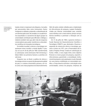 82. Aula de projetos do    tuições viviam e respiravam ares díspares, e turvados   Além de ações estatais voltadas para a implantação
Instituto Tecnológico de
Aeronáutica (ITA)          por preconceitos tidos como irremovíveis. Outros        de infra-estrutura de pesquisa, surgiam fundações
Fotografia                 instigavam os debates, propondo a subordinação de       criadas por diversas universidades para, atuando
                           um domínio pelo outro. Na verdade, se o academicis-     como interface com o meio externo, prestar serviços
                           mo exacerbado e o sectarismo de alguns grupos na        técnico-científicos e promover a interação com as
                           universidade contribuíam para dificultar o diálogo, a   empresas.
                           indústria também teria que abrir mão de resquícios          Em 31 de julho de 1969, o governo instituiu o
                           conservadores para poder transformar as descober-       Fundo Nacional de Desenvolvimento Científico e
                           tas científicas em inovações tecnológicas.              Tecnológico (FNDCT), que, destinado a financiar a
                              Em âmbito mundial, a ciência e a tecnologia con-     expansão do sistema de ciência e tecnologia, pas-
                           quistavam novos mundos: a missão Apollo 11 pou-         saria a contar, em 1971, com a Financiadora de Es-
                           sou na Lua em 20 de julho de 1969, transformando        tudos e Projetos (Finep). Criado em substituição ao
                           os astronautas norte-americanos Neil Armstrong e        Funtec (1964), o novo órgão tinha como objetivo
                           Edwin Aldrin nos primeiros homens a caminhar em         financiar os novos grupos de pesquisa, expandir a
                           solo lunar.                                             infra-estrutura, garantindo a consolidação institu-
                              Enquanto isso, no Brasil, a política de ciência e    cional da pesquisa e pós-graduação no país. Baseada
                           tecnologia entrava na pauta do planejamento global      em uma intensa mobilização na comunidade cien-
                           do país, e o sistema universitário passava a ser vis-   tífica, a Finep deveria estimular a articulação entre
                           to como uma mola propulsora do desenvolvimento.         universidades, centros de pesquisa, empresas de




                           96
 