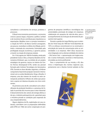 consultoria e contratantes de serviços, produtos e       gramas de pesquisas científicas e tecnológicas das        83. Jorge Bhering de Mattos,
                                                                                                                   primeiro superintendente do
processos.                                               universidades; promoção de estágio em empresas;           IEL, de 1969 a 1974
    O Brasil vivia momentos promissores: a economia      colaboração em pesquisa de mão-de-obra, para o            Fotografia

crescia a passos largos, enquanto a política cambial     acompanhamento da evolução da demanda de pes-             84. Capa da publicação
                                                                                                                   Estatutos do IEL, 1969
e de incentivos fiscais contribuía para impulsionar as   soal de nível superior.
exportações. Medidas como a correção monetária e             Durante a gestão de Jorge Bhering, que se esten-
a criação do FGTS e do Banco Central conseguiam,         deu de 18 de março de 1969 até 10 de dezembro de
aos poucos, neutralizar os efeitos da inflação, permi-   1974, os esforços concentraram-se na construção e
tindo a retomada do crescimento. Estimulado pela         articulação de canais de comunicação entre as uni-
privilegiada situação econômica, o governo passou        versidades e as empresas. Além disso, buscava-se
a investir na criação de empresas estatais.              uma integração com as demais entidades do sistema
    Em 19 de agosto de 1969 foi fundada, ainda pelo      – CNI, Senai e Sesi – e aproximação com órgãos esta-
presidente Costa e Silva, a Empresa Brasileira de Ae-    tais e outras instituições, nacionais e internacionais,
ronáutica (Embraer), que, no âmbito de um projeto        vinculadas ao ensino profissional.
estratégico do governo, nasceu no interior do Cen-           Para o cumprimento de sua missão, o IEL deu
tro Técnico Aeroespacial (CTA), sendo seu pessoal        início à implantação dos núcleos regionais que,
formado pelo Instituto Tecnológico de Aeronáutica        juntamente com o Núcleo Central sediado no Rio
(ITA). Durante as duas décadas seguintes, a Embraer
conquistaria importante projeção nacional e interna-
cional com os aviões Bandeirante, Xingu e Brasília. A
empresa, uma das maiores do mundo no setor ae-
roespacial, produziria milhares de aviões que passa-
riam a operar em dezenas de países nos cinco conti-
nentes.
    Os primeiros anos do IEL coincidiram com a diver-
sificação da produção brasileira e a presença do Es-
tado na provisão dos insumos para o setor industrial.
O desenvolvimento dos setores de energia elétrica e
de aço, a indústria petroquímica etc. garantiam para
a iniciativa privada as condições para expansão de
seus empreendimentos.
    Alguns objetivos do IEL, explicitados em seus es-
tatutos, coincidiam com as proposições defendidas
pelo GTRU em 1968, tais como: cooperação em pro-

                                                                                                             97
 