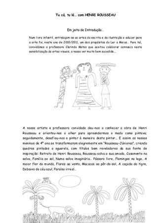 Tu cá, tu lá… com HENRI ROUSSEAU



                                  Em jeito de Introdução…

    Num livro infantil, entrelaçam-se as arte s d a esc rita e da i lustra ção e edu car para
    a arte foi, n este a no de 2 010 /2011, um do s propósitos d o Ler a Mei as… Para tal,
    convidámos a professora Clarinda Matos que aceitou colaborar connosco nesta
    sensibilização às artes visuais, a nosso ver muito bem sucedida...




A nossa artista e professora con vidada deu -nos a conhecer a obra de Hen ri
Rousseau e orientou-nos o olhar para apreendermos o modo como p inta va;
seguidamente , desaf iou-nos a pinta r à maneira deste pintor... E assim os nossos
meninos de 4º ano se transformaram alegremente em “Rousseau–Júniores”, criando
quadros pintados a aguarel a, com títulos bem reveladores da sua fonte de
inspiraç ão: Retrato de Henri Rousseau, Rousseau salva a sua am ada, Casamento na
selva, Família ao sol, Numa selva im agin ária… Pássaro livre, Flamin gos no lago , A
maior flor do m undo, Flores ao vento, Mac acos ao pôr-do-sol, A caçada do tigre,
Debaixo do céu azul, Paraíso irre al…
 