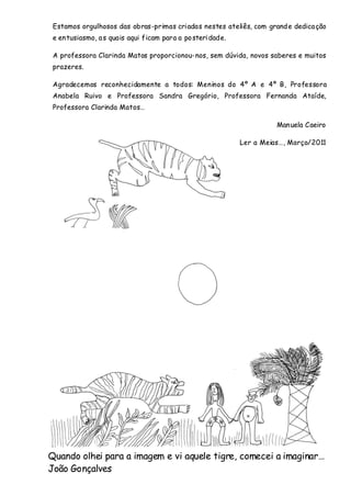 Estamos orgulhosos das obras-primas criadas nestes ateliês, com grand e dedica ção
 e en tusiasmo, a s quais aqui ficam para a po steri dade.

 A professora Clarinda Matos proporcionou-nos, sem dúvida, novos saberes e muitos
 prazeres.

 Agradecemos reconhecidamente a todos: Meninos do 4º A e 4º B, Professora
 Anabela Ruivo e Professora Sandra Gregório, Professora Fernanda Ataíde,
 Professora Clarinda Matos…

                                                                       Man uela Caeiro

                                                             Ler a Meias…, Março/2011




Quando olhei para a imagem e vi aquele tigre, comecei a imaginar…
João Gonçalves
 