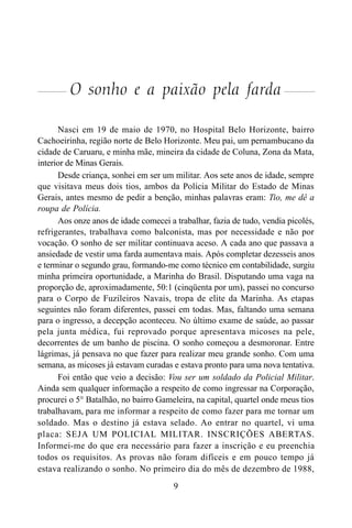 9
O sonho e a paixão pela farda
Nasci em 19 de maio de 1970, no Hospital Belo Horizonte, bairro
Cachoeirinha, região norte de Belo Horizonte. Meu pai, um pernambucano da
cidade de Caruaru, e minha mãe, mineira da cidade de Coluna, Zona da Mata,
interior de Minas Gerais.
Desde criança, sonhei em ser um militar. Aos sete anos de idade, sempre
que visitava meus dois tios, ambos da Polícia Militar do Estado de Minas
Gerais, antes mesmo de pedir a benção, minhas palavras eram: Tio, me dê a
roupa de Polícia.
Aos onze anos de idade comecei a trabalhar, fazia de tudo, vendia picolés,
refrigerantes, trabalhava como balconista, mas por necessidade e não por
vocação. O sonho de ser militar continuava aceso. A cada ano que passava a
ansiedade de vestir uma farda aumentava mais. Após completar dezesseis anos
e terminar o segundo grau, formando-me como técnico em contabilidade, surgiu
minha primeira oportunidade, a Marinha do Brasil. Disputando uma vaga na
proporção de, aproximadamente, 50:1 (cinqüenta por um), passei no concurso
para o Corpo de Fuzileiros Navais, tropa de elite da Marinha. As etapas
seguintes não foram diferentes, passei em todas. Mas, faltando uma semana
para o ingresso, a decepção aconteceu. No último exame de saúde, ao passar
pela junta médica, fui reprovado porque apresentava micoses na pele,
decorrentes de um banho de piscina. O sonho começou a desmoronar. Entre
lágrimas, já pensava no que fazer para realizar meu grande sonho. Com uma
semana, as micoses já estavam curadas e estava pronto para uma nova tentativa.
Foi então que veio a decisão: Vou ser um soldado da Policial Militar.
Ainda sem qualquer informação a respeito de como ingressar na Corporação,
procurei o 5° Batalhão, no bairro Gameleira, na capital, quartel onde meus tios
trabalhavam, para me informar a respeito de como fazer para me tornar um
soldado. Mas o destino já estava selado. Ao entrar no quartel, vi uma
placa: SEJA UM POLICIAL MILITAR. INSCRIÇÕES ABERTAS.
Informei-me do que era necessário para fazer a inscrição e eu preenchia
todos os requisitos. As provas não foram difíceis e em pouco tempo já
estava realizando o sonho. No primeiro dia do mês de dezembro de 1988,
 