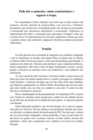 99
Pode dar o aumento, vamos conscientizar e
segurar a tropa.
Os comandantes foram unânimes em achar que a tropa estaria sob
controle, mesmo sabendo da animosidade e do mal-estar. Tínhamos
documentos que mostravam a insatisfação geral, mas levamos ao governador
a informação que saberíamos administrar a insatisfação. Chamamos os
representantes de clubes e associações para apresentar a situação e acho que
o estouro foi aí. Os representantes nos ouviram, explicamos a forma que seria
o aumento, numa visão estrutural e seqüencial. Não houve nenhum movimento
subterrâneo.
Traição
Um dos diretores da Associação de Sargentos era candidato a deputado
e não se manifestou na reunião, mas depois falou aos praças que os oficiais
os tinham traído. Ele foi aos jornais e criou uma desconfiança generalizada. A
imprensa caiu sobre nós. Não dava para desfazer o que a imprensa publicava,
fomos atropelados. Não havia como divulgar informações corretas, mesmo
porque o processo do aumento estava em andamento e não podíamos dar
declarações.
Aí veio a morte do cabo Glendyson. Ele havia tirado o colete à prova de
balas para fazer um lanche quando houve o assalto e perseguiu os assaltantes
sendo baleado. A imprensa divulgou que ele não tinha colete para trabalhar,
que faltavam equipamentos na Polícia Militar. Reconheço que não há colete
para todo mundo, mas isso não era verdade no caso dele. A morte do cabo
Glendyson tumultuou o processo.
Houve manifestações de descontentamento. O comandante CPC, Coronel
José Guilherme, declarou nesta ocasião que o salário de um soldado deveria
ser de mil reais, de acordo com as tabelas de outros países. A imprensa explorou
a declaração.
Outra declaração polêmica, que foi desvirtuada, foi o caso do iogurte,
feita pelo cel. Eleutério. Ele me explicou essa declaração, dizendo que estava
se referindo à evolução salarial do profissional da PM. Era claro que o salário
não era uma miséria comparado a outras profissões. O que ele quis dizer era
que havia um ganho real, os praças estavam vivendo melhor, mesmo não
ganhando o ideal, mas comparando com o público civil estava em melhor
situação.
 