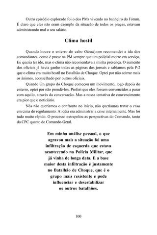 100
Outro episódio explorado foi o dos PMs vivendo no banheiro do Fórum.
É claro que eles não eram exemplo da situação de todos os praças, estavam
administrando mal o seu salário.
Clima hostil
Quando houve o enterro do cabo Glendyson recomendei a ida dos
comandantes, como é praxe na PM sempre que um policial morre em serviço.
Eu queria ter ido, mas o clima não recomendava a minha presença. O aumento
dos oficiais já havia ganho todas as páginas dos jornais e sabíamos pela P-2
que o clima era muito hostil no Batalhão de Choque. Optei por não acirrar mais
os ânimos, aconselhado por outros oficiais.
Quando um grupo do Choque começou um movimento, logo depois do
enterro, optei por não prendê-los. Preferi que eles fossem convencidos a parar
com aquilo, através da conversação. Mas a nossa tentativa de convencimento
era pior que o noticiário.
Nós não queríamos o confronto no início, não queríamos tratar o caso
em cima do regulamento. A idéia era administrar a crise internamente. Mas foi
tudo muito rápido. O processo extrapolou as perspectivas do Comando, tanto
do CPC quanto do Comando-Geral.
Em minha análise pessoal, o que
agravou mais a situação foi uma
infiltração de esquerda que estava
acontecendo na Polícia Militar, que
já vinha de longa data. E a base
maior desta infiltração é justamente
no Batalhão de Choque, que é o
grupo mais resistente e pode
influenciar e desestabilizar
os outros batalhões.
 