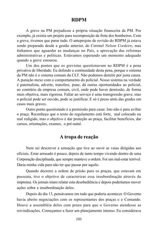 101
RDPM
A greve na PM prejudicou a própria situação financeira da PM. Por
exemplo, já existia um projeto para recomposição da frota dos bombeiros. Com
a greve, tivemos que parar tudo. O anteprojeto de revisão do RDPM já estava
sendo preparado desde a gestão anterior, do Coronel Nelson Cordeiro, mas
tínhamos que aguardar as mudanças no País, a aprovação das reformas
administrativas e políticas. Estávamos esperando um momento adequado
quando a greve estourou.
Um dos pontos que os grevistas questionavam no RDPM é a pena
privativa de liberdade. Eu defendo a continuidade desta pena, porque o sistema
da PM não é o sistema comum da CLT. Não podemos demitir por justa causa.
A punição mexe com o comportamento do policial. Nosso sistema na verdade
é paternalista, adverte, transfere, pune, dá outras oportunidades ao policial,
ao contrário da empresa comum, civil, onde pode haver demissão, de forma
mais objetiva, mais rigorosa. Faltar ao serviço é uma transgressão grave, mas
o policial pode ser ouvido, pode se justificar. E só é preso atrás das grades em
casos mais graves.
Outro ponto questionado é a permissão para casar. Isto não é para aviltar
o praça. Reconheço que o texto do regulamento está forte, mal colocado ou
mal redigido, mas o objetivo é dar proteção ao praça, facilitar benefícios, dar
cursos, orientações, exames, o pré-natal.
A tropa de reação
Nem sei descrever a sensação que tive ao ouvir as vaias dirigidas aos
oficiais. Estar arrasado é pouco, depois de tanto tempo vivendo dentro de uma
Corporação disciplinada, que sempre manteve a ordem. Foi um mal-estar terrível.
Daria minha vida para não ter que passar por aquilo.
Quando decretei a ordem de prisão para os praças, que estavam em
passeata, tive o objetivo de caracterizar essa insubordinação através da
imprensa. Os jornais iriam relatar esta desobediência e depois poderíamos mover
ações sobre a insubordinação deles.
Depois do dia 13, pensávamos em tudo que poderia acontecer. O Governo
havia aberto negociações com os representantes dos praças e o Comando.
Houve a assembléia deles com prazo para que o Governo atendesse as
reivindicações. Começamos a fazer um planejamento intenso. Eu considerava
 