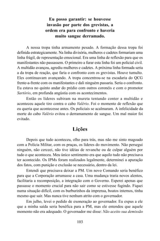103
Eu posso garantir: se houvesse
invasão por parte dos grevistas, a
ordem era para confronto e haveria
muito sangue derramado.
A nossa tropa tinha armamento pesado. A formação dessa tropa foi
definida estrategicamente. Na linha divisória, mulheres e cadetes formariam uma
linha frágil, de representação emocional. Era uma linha de reflexão para que os
manifestantes não passassem. O primeiro a furar esta linha foi um policial civil.
A multidão avançou, agrediu mulheres e cadetes. A próxima linha formada seria
a da tropa de reação, que faria o confronto com os grevistas. Houve tumulto.
Eles continuavam avançando. A tropa concentrou-se na escadaria do QCG
frente-a-frente com os manifestantes e dali ninguém passaria. Seria o confronto.
Eu estava no quinto andar do prédio com outros coronéis e com o promotor
Sartório, em profunda angústia com os acontecimentos.
Então os líderes subiram na mureta tentando conter a multidão e
aconteceu aquele tiro contra o cabo Valério. Foi o momento de reflexão que
eu queria que acontecesse antes. Os policiais se acalmaram. A infelicidade da
morte do cabo Valério evitou o derramamento de sangue. Um mal maior foi
evitado.
Lições
Depois que tudo aconteceu, olho para trás, mas não me sinto magoado
com a Polícia Militar, com os praças, os líderes do movimento. Não persegui
ninguém, não cerceei, não tive idéias de revanche ou de culpar alguém por
tudo o que aconteceu. Meu único sentimento era que aquilo tudo não precisava
ter acontecido. Os IPMs foram realizados legalmente, determinei a apuração
dos fatos, com punição e exclusão se necessário, dentro da lei.
Entendi que precisava deixar a PM. Um novo Comando seria benéfico
para que a Corporação arrumasse a casa. Uma mudança traria novos alentos,
facilitaria a recomposição, a integração com o Governo. Esperei apenas que
passasse o momento crucial para não sair como se estivesse fugindo. Fiquei
numa situação difícil, com os burburinhos da imprensa, boatos internos, tinha
mesmo que sair. Mas nunca tive nenhum atrito com o governador.
Em julho, levei o pedido de exoneração ao governador. Eu expus a ele
que a minha saída seria benéfica para a PM, mas ele entendeu que aquele
momento não era adequado. O governador me disse: Não aceito sua demissão
 