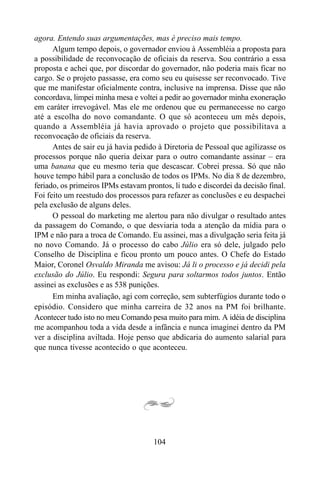104
agora. Entendo suas argumentações, mas é preciso mais tempo.
Algum tempo depois, o governador enviou à Assembléia a proposta para
a possibilidade de reconvocação de oficiais da reserva. Sou contrário a essa
proposta e achei que, por discordar do governador, não poderia mais ficar no
cargo. Se o projeto passasse, era como seu eu quisesse ser reconvocado. Tive
que me manifestar oficialmente contra, inclusive na imprensa. Disse que não
concordava, limpei minha mesa e voltei a pedir ao governador minha exoneração
em caráter irrevogável. Mas ele me ordenou que eu permanecesse no cargo
até a escolha do novo comandante. O que só aconteceu um mês depois,
quando a Assembléia já havia aprovado o projeto que possibilitava a
reconvocação de oficiais da reserva.
Antes de sair eu já havia pedido à Diretoria de Pessoal que agilizasse os
processos porque não queria deixar para o outro comandante assinar – era
uma banana que eu mesmo teria que descascar. Cobrei pressa. Só que não
houve tempo hábil para a conclusão de todos os IPMs. No dia 8 de dezembro,
feriado, os primeiros IPMs estavam prontos, li tudo e discordei da decisão final.
Foi feito um reestudo dos processos para refazer as conclusões e eu despachei
pela exclusão de alguns deles.
O pessoal do marketing me alertou para não divulgar o resultado antes
da passagem do Comando, o que desviaria toda a atenção da mídia para o
IPM e não para a troca de Comando. Eu assinei, mas a divulgação seria feita já
no novo Comando. Já o processo do cabo Júlio era só dele, julgado pelo
Conselho de Disciplina e ficou pronto um pouco antes. O Chefe do Estado
Maior, Coronel Osvaldo Miranda me avisou: Já li o processo e já decidi pela
exclusão do Júlio. Eu respondi: Segura para soltarmos todos juntos. Então
assinei as exclusões e as 538 punições.
Em minha avaliação, agi com correção, sem subterfúgios durante todo o
episódio. Considero que minha carreira de 32 anos na PM foi brilhante.
Acontecer tudo isto no meu Comando pesa muito para mim. A idéia de disciplina
me acompanhou toda a vida desde a infância e nunca imaginei dentro da PM
ver a disciplina aviltada. Hoje penso que abdicaria do aumento salarial para
que nunca tivesse acontecido o que aconteceu.
 