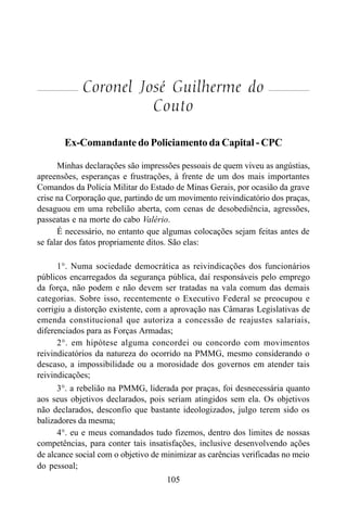 105
Coronel José Guilherme do
Couto
Ex-Comandante do Policiamento da Capital - CPC
Minhas declarações são impressões pessoais de quem viveu as angústias,
apreensões, esperanças e frustrações, à frente de um dos mais importantes
Comandos da Polícia Militar do Estado de Minas Gerais, por ocasião da grave
crise na Corporação que, partindo de um movimento reivindicatório dos praças,
desaguou em uma rebelião aberta, com cenas de desobediência, agressões,
passeatas e na morte do cabo Valério.
É necessário, no entanto que algumas colocações sejam feitas antes de
se falar dos fatos propriamente ditos. São elas:
1°. Numa sociedade democrática as reivindicações dos funcionários
públicos encarregados da segurança pública, daí responsáveis pelo emprego
da força, não podem e não devem ser tratadas na vala comum das demais
categorias. Sobre isso, recentemente o Executivo Federal se preocupou e
corrigiu a distorção existente, com a aprovação nas Câmaras Legislativas de
emenda constitucional que autoriza a concessão de reajustes salariais,
diferenciados para as Forças Armadas;
2°. em hipótese alguma concordei ou concordo com movimentos
reivindicatórios da natureza do ocorrido na PMMG, mesmo considerando o
descaso, a impossibilidade ou a morosidade dos governos em atender tais
reivindicações;
3°. a rebelião na PMMG, liderada por praças, foi desnecessária quanto
aos seus objetivos declarados, pois seriam atingidos sem ela. Os objetivos
não declarados, desconfio que bastante ideologizados, julgo terem sido os
balizadores da mesma;
4°. eu e meus comandados tudo fizemos, dentro dos limites de nossas
competências, para conter tais insatisfações, inclusive desenvolvendo ações
de alcance social com o objetivo de minimizar as carências verificadas no meio
do pessoal;
 