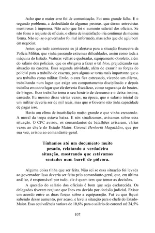 107
Acho que o maior erro foi de comunicação. Foi uma grande falha. E o
segundo problema, a deslealdade de algumas pessoas, que deram entrevistas
mentirosas à imprensa. Não acho que foi o aumento salarial dos oficiais. Se
não fosse o reajuste de oficiais, o clima de insatisfação iria continuar da mesma
forma. Não sei se o governador foi mal informado, mas acho que ele agiu bem
em negociar.
Antes que tudo acontecesse eu já alertava para a situação financeira da
Polícia Militar, que vinha passando extremas dificuldades, assim como toda a
máquina do Estado. Viaturas velhas e quebradas, equipamento obsoleto, além
do salário dos policiais, que os obrigava a fazer o tal bico, prejudicando sua
situação na caserna. Essa segunda atividade, além de exaurir as forças do
policial para o trabalho de caserna, para alguns se torna mais importante que o
seu trabalho como militar. Então, o cara fica estressado, vivendo um dilema,
trabalhando num lugar que exige um comportamento disciplinado e depois
trabalha em outro lugar que ele deveria fiscalizar, como segurança de boates,
de bingos. Esse trabalho toma o seu horário de descanso e o deixa insone,
cansado. Eu mesmo disse várias vezes, na época, que o salário inicial de
um militar deveria ser de mil reais, mas que o Governo não tinha capacidade
de pagar isso.
Havia um clima de insatisfação muito grande e que vinha crescendo.
A moral da tropa estava baixa. E nós sinalizamos, avisamos sobre essa
situação. O CPC avisou, os comandantes de batalhões avisaram, várias
vezes ao chefe do Estado Maior, Coronel Herberth Magalhães, que por
sua vez, avisou ao comandante-geral.
Tínhamos até um documento muito
pesado, relatando a verdadeira
situação, mostrando que estávamos
sentados num barril de pólvora.
Alguma coisa tinha que ser feita. Não sei se essa situação foi levada
ao governador. Isso deveria ser feito pelo comandante-geral, que, em última
análise, é responsável por tudo, ele é quem tem que tomar as decisões.
A questão do salário dos oficiais é bom que seja esclarecida. Os
delegados tiveram reajuste que lhes era devido por decisão judicial. Existe
um acordo entre as duas forças sobre a equiparação. Fui eu que fiquei
sabendo desse aumento, por acaso, e levei a situação para o chefe do Estado-
Maior. Essa equivalência variava de 10,6% para o salário do coronel até 24,5%
 