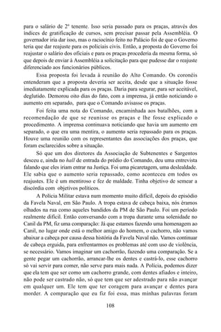 108
para o salário de 2º tenente. Isso seria passado para os praças, através dos
índices de gratificação de cursos, sem precisar passar pela Assembléia. O
governador iria dar isso, mas o raciocínio feito no Palácio foi de que o Governo
teria que dar reajuste para os policiais civis. Então, a proposta do Governo foi
reajustar o salário dos oficiais e para os praças procederia da mesma forma, só
que depois de enviar à Assembléia a solicitação para que pudesse dar o reajuste
diferenciado aos funcionários públicos.
Essa proposta foi levada à reunião do Alto Comando. Os coronéis
entenderam que a proposta deveria ser aceita, desde que a situação fosse
imediatamente explicada para os praças. Daria para segurar, para ser aceitável,
deglutido. Demorou oito dias do fato, com a imprensa, já então noticiando o
aumento em separado, para que o Comando avisasse os praças.
Foi feita uma nota do Comando, encaminhada aos batalhões, com a
recomendação de que se reunisse os praças e lhe fosse explicado o
procedimento. A imprensa continuava noticiando que havia um aumento em
separado, o que era uma mentira, o aumento seria repassado para os praças.
Houve uma reunião com os representantes das associações dos praças, que
foram esclarecidos sobre a situação.
Só que um dos diretores da Associação de Subtenentes e Sargentos
desceu e, ainda no hall de entrada do prédio do Comando, deu uma entrevista
falando que eles iriam entrar na Justiça. Foi uma picaretagem, uma deslealdade.
Ele sabia que o aumento seria repassado, como aconteceu em todos os
reajustes. Ele é um mentiroso e fez de maldade. Tinha objetivo de semear a
discórdia com objetivos políticos.
A Polícia Militar estava num momento muito difícil, depois do episódio
da Favela Naval, em São Paulo. A tropa estava de cabeça baixa, nós éramos
olhados na rua como aqueles bandidos da PM de São Paulo. Foi um período
realmente difícil. Então conversando com a tropa durante uma solenidade no
Canil da PM, fiz uma comparação: Já que estamos fazendo uma homenagem ao
Canil, no lugar onde está o melhor amigo do homem, o cachorro, não vamos
abaixar a cabeça por causa dessa história da Favela Naval não. Vamos continuar
de cabeça erguida, para enfrentarmos os problemas até com uso de violência,
se necessário. Vamos imaginar um cachorrão, fazendo uma comparação. Se a
gente pegar um cachorrão, arrancar-lhe os dentes e castrá-lo, esse cachorro
só vai servir para comer, não serve para mais nada. A Polícia, podemos dizer
que ela tem que ser como um cachorro grande, com dentes afiados e inteiro,
não pode ser castrado não, só que tem que ser adestrado para não avançar
em qualquer um. Ele tem que ter coragem para avançar e dentes para
morder. A comparação que eu fiz foi essa, mas minhas palavras foram
 