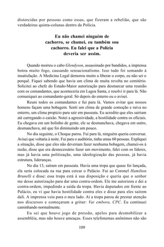 109
distorcidas por pessoas como essas, que fizeram a rebelião, que são
verdadeiras quinta-colunas dentro da Polícia.
Eu não chamei ninguém de
cachorro, se chamei, eu também sou
cachorro. Eu falei que a Polícia
deveria ser assim.
Quando morreu o cabo Glendyson, assassinado por bandidos, a imprensa
botou muito fogo, causando sensacionalismo. Isso tudo foi somando à
insatisfação. A Medicina Legal demorou muito a liberar o corpo, eu não sei o
porquê. Fiquei sabendo que havia um clima de muita revolta no cemitério.
Solicitei ao chefe do Estado-Maior autorização para desmarcar uma reunião
com os comandantes, que aconteceria em Lagoa Santa, e resolvi ir para lá. Não
comuniquei ao comandante-geral. Só depois do enterro eu o avisei.
Reuni todos os comandantes e fui para lá. Vamos evitar que nossos
homens façam uma bobagem. Senti um clima de grande comoção e raiva no
enterro, um clima propício para sair em passeata. Eu acredito que eles sairiam
até carregando o caixão. Notei a agressividade, a hostilidade contra os oficiais.
Eu chegava em um bolinho de gente, ele se desmanchava, chegava em outro,
desmanchava, até que foi diminuindo um pouco.
No dia seguinte, o Choque parou. Fui para lá, ninguém queria conversar.
Avisei que voltaria à noite. Fui para o auditório, tinha umas 60 pessoas. Expliquei
a situação, disse que eles não deveriam fazer nenhuma bobagem, chamei-os à
razão, disse que era desnecessário fazer um movimento, falei com os líderes,
mas já havia uma politização, uma ideologização das pessoas, já havia
estrutura, lideranças.
No dia 13, saíram em passeata. Havia uma tropa que quase foi lançada,
ela seria colocada na rua para cercar o Palácio. Fui ao Coronel Hamilton
Brunelli e disse: essa tropa está à sua disposição e queria que o senhor
me desse autorização para dar uma contra-ordem. Ele me autorizou e dei a
contra-ordem, impedindo a saída da tropa. Havia deputados em frente ao
Palácio, eu vi que havia hostilidade contra eles e disse para eles saírem
dali. A imprensa veio para o meu lado. Aí a tropa parou de prestar atenção
nos discursos e começaram a gritar: Vai embora, CPC. Eu continuei
caminhando normalmente.
Eu sei que houve jogo de pressão, apelos para desmobilizar a
assembléia, mas não houve ameaças. Esses telefonemas anônimos não são
 