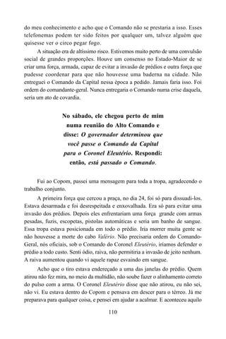 110
do meu conhecimento e acho que o Comando não se prestaria a isso. Esses
telefonemas podem ter sido feitos por qualquer um, talvez alguém que
quisesse ver o circo pegar fogo.
A situação era de altíssimo risco. Estivemos muito perto de uma convulsão
social de grandes proporções. Houve um consenso no Estado-Maior de se
criar uma força, armada, capaz de evitar a invasão de prédios e outra força que
pudesse coordenar para que não houvesse uma baderna na cidade. Não
entreguei o Comando da Capital nessa época a pedido. Jamais faria isso. Foi
ordem do comandante-geral. Nunca entregaria o Comando numa crise daquela,
seria um ato de covardia.
No sábado, ele chegou perto de mim
numa reunião do Alto Comando e
disse: O governador determinou que
você passe o Comando da Capital
para o Coronel Eleutério. Respondi:
então, está passado o Comando.
Fui ao Copom, passei uma mensagem para toda a tropa, agradecendo o
trabalho conjunto.
A primeira força que cercou a praça, no dia 24, foi só para dissuadi-los.
Estava desarmada e foi desrespeitada e enxovalhada. Era só para evitar uma
invasão dos prédios. Depois eles enfrentariam uma força grande com armas
pesadas, fuzis, escopetas, pistolas automáticas e seria um banho de sangue.
Essa tropa estava posicionada em todo o prédio. Iria morrer muita gente se
não houvesse a morte do cabo Valério. Não precisaria ordem do Comando-
Geral, nós oficiais, sob o Comando do Coronel Eleutério, iríamos defender o
prédio a todo custo. Senti ódio, raiva, não permitiria a invasão de jeito nenhum.
A raiva aumentou quando vi aquele rapaz esvaindo em sangue.
Acho que o tiro estava endereçado a uma das janelas do prédio. Quem
atirou não fez mira, no meio da multidão, não soube fazer o alinhamento correto
do pulso com a arma. O Coronel Eleutério disse que não atirou, eu não sei,
não vi. Eu estava dentro do Copom e pensava em descer para o térreo. Já me
preparava para qualquer coisa, e pensei em ajudar a acalmar. E aconteceu aquilo
 