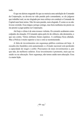 111
tudo.
O que me deixou magoado foi que eu merecia uma satisfação do Comando
da Corporação, ou deveria ter sido punido pelo comandante, se ele julgasse
que trabalhei mal, ou me elogiado por meu esforço em conduzir o Comando da
Capital num bom termo. Não fui nem punido, nem elogiado. É como se eu não
tivesse existido. Essa mágoa carrego comigo, mas hora nenhuma me presto ou
me prestei a jogar pedras na Corporação.
Até hoje o clima é de uma ressaca violenta. Os coronéis acabaram como
culpados da situação. O Comando optou pela lei do silêncio, não desmentiu, o
que sou contra. Vários militares foram expulsos. A confiança ficou abalada.
Mas a Polícia é muito superior a isso e está se reestruturando.
A falta de investimentos em segurança pública continua até hoje. A
ousadia dos bandidos está aumentando e o Estado nacional está perdendo
a capacidade de reagir e coibir. Precisamos de mais investimentos e, por
que não, de melhores salários. Esse investimento é premente, mais que na
saúde ou na educação. Sem segurança, não temos saúde nem educação. Essa
é a maior lição.
 