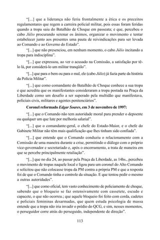 113
“[...] que a liderança não feriu frontalmente a ética e os preceitos
regulamentares que regem a carreira policial militar, pois essas foram feridas
quando a tropa saiu do Batalhão de Choque em passeata; e que, percebeu o
cabo Júlio procurando serenar os ânimos, organizar o movimento e tentar
estabelecer junto aos presentes uma pauta de reivindicações para ser levada
ao Comando e ao Governo do Estado”.
“[...] que não presenciou, em nenhum momento, o cabo Júlio incitando a
tropa para indisciplina”.
“[...] que expressou, ao ver o acusado na Comissão, a satisfação por tê-
lo lá, por considerá-lo um militar tranqüilo”.
“[...] que para o bem ou para o mal, ele (cabo Júlio) já fazia parte da história
da Polícia Militar”.
“[...] que como comandante do Batalhão de Choque conhece a sua tropa
e que acredita que os manifestantes consideraram a tropa postada na Praça da
Liberdade como um desafio a ser superado pela multidão que manifestava,
policiais civis, militares e agentes penitenciários”.
Coronel reformado Edgar Soares, em 3 de novembro de 1997:
“[...] que o Comando não tem autoridade moral para prender o depoente
ou qualquer um que lute por melhoria salarial”.
“[...] que o comandante-geral, o chefe do Estado-Maior, e o chefe do
Gabinete Militar não têm mais qualificação que lhes tinham sido confiada”.
“[...] que entende que o Comando conduziu o relacionamento com a
Comissão de uma maneira durante a crise, permitindo o diálogo com o próprio
vice-governador e secretariado e, após o encerramento, a trata de maneira em
que se percebe principalmente retaliação”.
“[...] que no dia 24, ao passar pela Praça da Liberdade, as 14hs., percebeu
o movimento de tropas naquele local e ligou para um coronel do Alto Comando
e solicitou que não colocasse tropa da PM contra a própria PM e que a resposta
foi de que o Comando tinha o controle da situação. E que tentou pedir o mesmo
a outras autoridades”.
“[...] que como oficial, tem vasto conhecimento de policiamento de choque,
sabendo que o bloqueio se faz ostensivamente com cassetete, escudo e
capacete, o que não ocorreu.; que aquele bloqueio foi feito com corda, cadetes
e policiais femininas desarmadas, que quem estuda psicologia de massa
entende que a tropa não iria invadir o prédio do QCG, e sim, nesses momentos,
o perseguidor corre atrás do perseguido, independente de direção”.
 