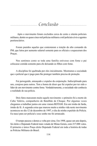 114
Conclusão
Após o movimento foram excluídos cerca de cento e oitenta policiais
militares, dentre os quase cinco mil policias militares e mil policiais civis e agentes
penitenciários.
Foram punidos aqueles que contestaram a traição do alto comando da
PM, que lutou por aumento salarral somente para os oficiais e esqueceram dos
Praças.
Nos sentimos como se toda uma família estivesse com fome e pai
colocasse comida somente para ele deixando os filhos com fome.
A disciplina foi quebrada por eles inicialmente. Mostramos a sociedade
que o policial que é pago para lhe proteger também precisa de proteção.
Fui perseguido, ameaçado e expulso da corporação. Indisciplinado para
uns, corajoso para outros. Tem a honra de dizer que fui expulso por ter sido o
líder de um movimento contra fome. Verdadeiramente, a sociedade não conhecia
a realidade de sua polícia.
Dois fatos marcaram muito aquele movimento: o primeiro foi a morte do
Cabo Valério, companheiro de Batalhão de Choque. Por algumas vezes
chegamos a trabalhar juntos em uma viatura ROTAM. Era um irmão de farda,
irmão de fé. A segunda coisa que marcou muito a minha vida neste movimento
aconteceu no dia 12 de dezembro de 1997, o dia da minha expulsão da Polícia.
Eu nasci para ser policial e esse sonho me foi arrancado.
O tempo passou e demos a volta por cima. Em 1998, quase um ano depois,
fui eleito o Deputado Federal mais votado de Minas Gerais, com 217.088 votos.
O primeiro e único Praça eleito Deputado Federal em toda a história de todas
as Polícias Militares do Brasil.
 