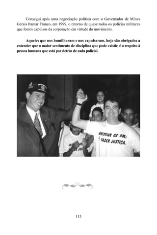 115
Consegui após uma negociação política com o Governador de Minas
Gerais Itamar Franco, em 1999, o retorno de quase todos os policias militares
que foram expulsos da corporação em virtude do movimento.
Aqueles que nos humilharam e nos expulsaram, hoje são obrigados a
entender que o maior sentimento de disciplina que pode existir, é o respeito à
pessoa humana que está por detrás de cada policial.
 