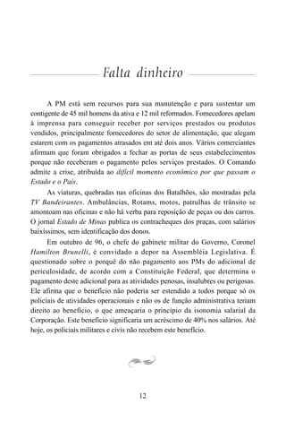 12
Falta dinheiro
A PM está sem recursos para sua manutenção e para sustentar um
contigente de 45 mil homens da ativa e 12 mil reformados. Fornecedores apelam
à imprensa para conseguir receber por serviços prestados ou produtos
vendidos, principalmente fornecedores do setor de alimentação, que alegam
estarem com os pagamentos atrasados em até dois anos. Vários comerciantes
afirmam que foram obrigados a fechar as portas de seus estabelecimentos
porque não receberam o pagamento pelos serviços prestados. O Comando
admite a crise, atribuída ao difícil momento econômico por que passam o
Estado e o País.
As viaturas, quebradas nas oficinas dos Batalhões, são mostradas pela
TV Bandeirantes. Ambulâncias, Rotams, motos, patrulhas de trânsito se
amontoam nas oficinas e não há verba para reposição de peças ou dos carros.
O jornal Estado de Minas publica os contracheques dos praças, com salários
baixíssimos, sem identificação dos donos.
Em outubro de 96, o chefe do gabinete militar do Governo, Coronel
Hamilton Brunelli, é convidado a depor na Assembléia Legislativa. É
questionado sobre o porquê do não pagamento aos PMs do adicional de
periculosidade, de acordo com a Constituição Federal, que determina o
pagamento deste adicional para as atividades penosas, insalubres ou perigosas.
Ele afirma que o benefício não poderia ser estendido a todos porque só os
policiais de atividades operacionais e não os de função administrativa teriam
direito ao benefício, o que ameaçaria o princípio da isonomia salarial da
Corporação. Este benefício significaria um acréscimo de 40% nos salários. Até
hoje, os policiais militares e civis não recebem este benefício.
 