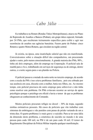 13
Cabo Júlio
Eu trabalhava na Rotam (Rondas Tático Metropolitanas), atuava no Plano
de Repressão de Assaltos a Bancos (Praban), um grupo tático especial, formado
por 24 PMs, que receberam treinamento específico para coibir e agir nas
ocorrências de assaltos nas agências bancárias. Fazem parte do Praban: cinco
Rotams e quatro Motos-Rotams, que circulam na região central.
Já existia, na época, uma insatisfação salarial que não era manifestada.
Conversávamos sobre a situação difícil dos companheiros, um procurando
ajudar o outro, pelo menos emocionalmente. A grande maioria dos PMs, 90% ,
tinha até dois empregos, além do emprego na Corporação. O policial saía de
manhã para o bico, trabalhando em serviços de segurança ou de entrega, dentre
outros, e a noite seguia para o seu plantão na Polícia.
O policial passava a metade da outra noite no terceiro emprego, de acordo
com a escala da PM e isso criava problemas familiares, pois era cobrado por
sua ausência em casa, discutia com a mulher, batia nos filhos, etc. Ao mesmo
tempo, este policial precisava do outro emprego para sobreviver e não tinha
como resolver este problema. Os PMs evitavam recorrer ao serviço de apoio
psicológico porque o psicólogo era oficial e havia o temor de que os problemas
chegassem ao conhecimento do Comando.
Muitos policiais procuram refúgio no álcool – 30% da tropa, segundo
minhas estimativas pessoais. Há casos de policiais que vão trabalhar com
sintomas de embriaguez e são punidos com penas de prisão variando de um a
trinta dias. O quarto problema é o mais grave: o suicídio. Para se ter uma idéia
da dimensão deste problema, a estatística de suicídio no mundo é de uma
pessoa para cada 100 mil, na PM é de um para cada 10 mil. O temor do
Regulamento Disciplinar da Polícia Militar impedia qualquer manifestação.
 