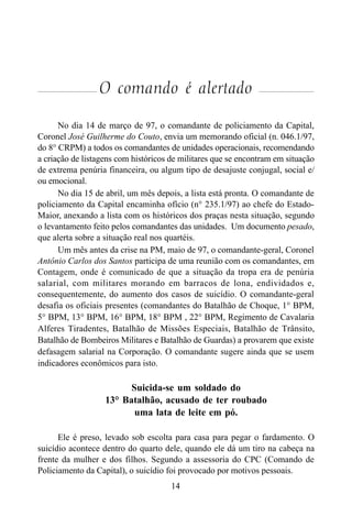 14
O comando é alertado
No dia 14 de março de 97, o comandante de policiamento da Capital,
Coronel José Guilherme do Couto, envia um memorando oficial (n. 046.1/97,
do 8° CRPM) a todos os comandantes de unidades operacionais, recomendando
a criação de listagens com históricos de militares que se encontram em situação
de extrema penúria financeira, ou algum tipo de desajuste conjugal, social e/
ou emocional.
No dia 15 de abril, um mês depois, a lista está pronta. O comandante de
policiamento da Capital encaminha ofício (n° 235.1/97) ao chefe do Estado-
Maior, anexando a lista com os históricos dos praças nesta situação, segundo
o levantamento feito pelos comandantes das unidades. Um documento pesado,
que alerta sobre a situação real nos quartéis.
Um mês antes da crise na PM, maio de 97, o comandante-geral, Coronel
Antônio Carlos dos Santos participa de uma reunião com os comandantes, em
Contagem, onde é comunicado de que a situação da tropa era de penúria
salarial, com militares morando em barracos de lona, endividados e,
consequentemente, do aumento dos casos de suicídio. O comandante-geral
desafia os oficiais presentes (comandantes do Batalhão de Choque, 1° BPM,
5° BPM, 13° BPM, 16° BPM, 18° BPM , 22° BPM, Regimento de Cavalaria
Alferes Tiradentes, Batalhão de Missões Especiais, Batalhão de Trânsito,
Batalhão de Bombeiros Militares e Batalhão de Guardas) a provarem que existe
defasagem salarial na Corporação. O comandante sugere ainda que se usem
indicadores econômicos para isto.
Suicida-se um soldado do
13° Batalhão, acusado de ter roubado
uma lata de leite em pó.
Ele é preso, levado sob escolta para casa para pegar o fardamento. O
suicídio acontece dentro do quarto dele, quando ele dá um tiro na cabeça na
frente da mulher e dos filhos. Segundo a assessoria do CPC (Comando de
Policiamento da Capital), o suicídio foi provocado por motivos pessoais.
 