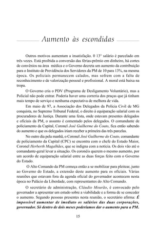 15
Aumento às escondidas
Outros motivos aumentam a insatisfação. 0 13° salário é parcelado em
três vezes. Está proibida a conversão das férias-prêmio em dinheiro, há cortes
de convênios na área médica e o Governo decreta um aumento da contribuição
para o Instituto de Previdência dos Servidores da PM de 10 para 13%, na mesma
época. Os policiais permanecem calados, mas sofrem com a falta de
reconhecimento e de valorização pessoal e profissional. A moral está baixa na
tropa.
O Governo cria o PDV (Programa de Desligamento Voluntário), mas a
Policial não pode entrar. Poderia haver uma correria dos praças que já tinham
mais tempo de serviço e nenhuma expectativa de melhora de vida.
Em maio de 97, a Associação dos Delegados da Polícia Civil de MG
conquista, no Supremo Tribunal Federal, o direito à equiparação salarial com os
procuradores de Justiça. Durante uma festa, onde estavam presentes delegados
e oficiais da PM, o assunto é comentado pelos delegados. O comandante de
policiamento da Capital, Coronel José Guilherme do Couto, fica então sabendo
do aumento e que os delegados iriam receber a primeira das três parcelas.
No outro dia pela manhã, o Coronel José Guilherme do Couto, comandante
de policiamento da Capital (CPC) se encontra com o chefe do Estado Maior,
Coronel Herberth Magalhães, que se indigna com a notícia. Os dois vão até o
comandante-geral levar a situação. Os coronéis querem o mesmo aumento, por
um acordo de equiparação salarial entre as duas forças feito com o Governo
do Estado.
O Alto Comando da PM começa então a se mobilizar para pleitear, junto
ao Governo do Estado, a extensão deste aumento para os oficiais. Várias
reuniões que estavam fora da agenda oficial do governador acontecem nesta
época no Palácio da Liberdade, com representantes do Alto Comando.
O secretário de administração, Cláudio Mourão, é convocado pelo
governador a apresentar um estudo sobre a viabilidade e a forma de se conceder
o aumento. Segundo pessoas presentes nesta reunião, o secretário afirma: É
impossível aumentar de imediato os salários das duas corporações,
governador. Só dentro de dois meses poderíamos dar o aumento para a PM.
 