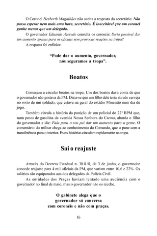 16
O Coronel Herberth Magalhães não aceita a resposta do secretário: Não
posso esperar nem mais uma hora, secretário. É inaceitável que um coronel
ganhe menos que um delegado.
O governador Eduardo Azeredo consulta os coronéis: Seria possível dar
um aumento apenas para os oficiais sem provocar reações na tropa?
A resposta foi enfática:
“Pode dar o aumento, governador,
nós seguramos a tropa”.
Boatos
Começam a circular boatos na tropa. Um dos boatos dava conta de que
o governador não gostava da PM. Dizia-se que um filho dele teria atirado cerveja
no rosto de um soldado, que estava na geral do estádio Mineirão num dia de
jogo.
Também circula a história da punição de um policial do 22° BPM que,
num posto de gasolina da avenida Nossa Senhora do Carmo, aborda o filho
do governador e diz: Fala para o seu pai dar um aumento para a gente. O
comentário do militar chega ao conhecimento do Comando, que o pune com a
transferência para o interior. Estas histórias circulam rapidamente na tropa.
Sai o reajuste
Através do Decreto Estadual n. 38.818, de 3 de junho, o governador
concede reajuste para 4 mil oficiais da PM, que variam entre 10,6 e 22%. Os
salários são equiparados aos dos delegados da Polícia Civil.
As entidades dos Praças haviam tentado uma audiência com o
governador no final de maio, mas o governador não os recebe.
O gabinete alega que o
governador só conversa
com coronéis e não com praças.
 