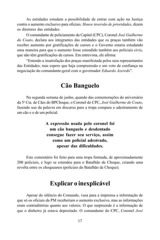 17
As entidades estudam a possibilidade de entrar com ação na Justiça
contra o aumento exclusivo para oficiais. Houve inversão de prioridades, dizem
os diretores das entidades.
O comandante de policiamento da Capital (CPC), Coronel José Guilherme
do Couto, declara aos integrantes das entidades que os praças também vão
receber aumento por gratificações de cursos e o Governo estaria estudando
uma maneira para que o aumento fosse estendido também aos policiais civis,
que não têm gratificações de cursos. Em entrevista, ele afirma:
“Entendo a insatisfação dos praças manifestada pelos seus representantes
das Entidades, mas espero que haja compreensão e um voto de confiança na
negociação do comandante-geral com o governador Eduardo Azeredo”.
Cão Banguelo
Na segunda semana de junho, quando das comemorações do aniversário
da 5a
Cia. de Cães do BPChoque, o Coronel do CPC, José Guilherme do Couto,
fazendo uso da palavra em discurso para a tropa compara o adestramento de
um cão e o de um policial.
A expressão usada pelo coronel foi
um cão banguelo e desdentado
consegue fazer seu serviço, assim
como um policial adestrado,
apesar das dificuldades.
Este comentário foi feito para uma tropa formada, de aproximadamente
200 policiais, e logo se estendeu para o Batalhão de Choque, criando uma
revolta entre os choqueanos (policiais do Batalhão de Choque).
Explicar o inexplicável
Apesar do silêncio do Comando, vaza para a imprensa a informação de
que só os oficiais da PM receberiam o aumento exclusivo, mas as informações
eram contraditórias quanto aos valores. O que surpreende é a informação de
que o dinheiro já estava depositado. O comandante do CPC, Coronel José
 