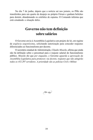 19
No dia 7 de junho, depois que a notícia sai nos jornais, os PMs são
transferidos para um quarto de despejo no próprio Fórum e ganham beliches
para dormir, abandonando os colchões de espuma. O Comando informa que
está estudando a situação deles.
Governo não tem definição
sobre salários
O Governo envia à Assembléia Legislativa um projeto de lei, em regime
de urgência urgentíssima, solicitando autorização para conceder reajustes
diferenciados ao funcionalismo por decreto.
O secretário estadual de Administração, Cláudio Mourão, afirma que ainda
não há definição sobre o percentual para o reajuste salarial do funcionalismo
público. Mourão diz que por enquanto, o Governo aguarda a aprovação da
Assembléia Legislativa para promover, via decreto, reajustes que não atingirão
todos os 452.297 servidores. A prioridade são as polícias Civil e Militar.
 