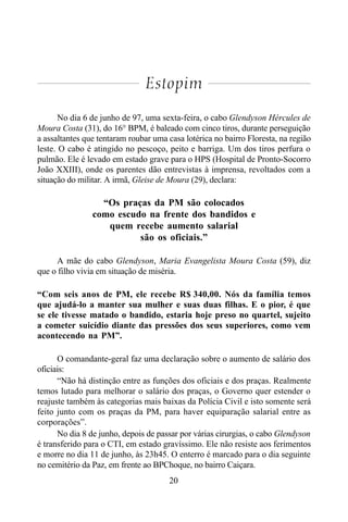 20
Estopim
No dia 6 de junho de 97, uma sexta-feira, o cabo Glendyson Hércules de
Moura Costa (31), do 16° BPM, é baleado com cinco tiros, durante perseguição
a assaltantes que tentaram roubar uma casa lotérica no bairro Floresta, na região
leste. O cabo é atingido no pescoço, peito e barriga. Um dos tiros perfura o
pulmão. Ele é levado em estado grave para o HPS (Hospital de Pronto-Socorro
João XXIII), onde os parentes dão entrevistas à imprensa, revoltados com a
situação do militar. A irmã, Gleise de Moura (29), declara:
“Os praças da PM são colocados
como escudo na frente dos bandidos e
quem recebe aumento salarial
são os oficiais.”
A mãe do cabo Glendyson, Maria Evangelista Moura Costa (59), diz
que o filho vivia em situação de miséria.
“Com seis anos de PM, ele recebe R$ 340,00. Nós da família temos
que ajudá-lo a manter sua mulher e suas duas filhas. E o pior, é que
se ele tivesse matado o bandido, estaria hoje preso no quartel, sujeito
a cometer suicídio diante das pressões dos seus superiores, como vem
acontecendo na PM”.
O comandante-geral faz uma declaração sobre o aumento de salário dos
oficiais:
“Não há distinção entre as funções dos oficiais e dos praças. Realmente
temos lutado para melhorar o salário dos praças, o Governo quer estender o
reajuste também às categorias mais baixas da Polícia Civil e isto somente será
feito junto com os praças da PM, para haver equiparação salarial entre as
corporações”.
No dia 8 de junho, depois de passar por várias cirurgias, o cabo Glendyson
é transferido para o CTI, em estado gravíssimo. Ele não resiste aos ferimentos
e morre no dia 11 de junho, às 23h45. O enterro é marcado para o dia seguinte
no cemitério da Paz, em frente ao BPChoque, no bairro Caiçara.
 