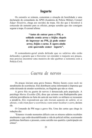 21
Iogurte
Os coronéis se reúnem, comentam a situação de hostilidade e uma
declaração do comandante da APM (Academia de Polícia Militar), Coronel
Edgar Eleutério, chega aos ouvidos da tropa. Ele diz que é favorável à
concessão do aumento para os oficiais, porque acredita que eles consigam
segurar a tropa. O coronel afirma:
“Antes de entrar para a PM, o
soldado comia arroz e feijão; depois
de ingressar na PM, já pode comer
arroz, feijão e carne. E agora ainda
está querendo comer iogurte”.
O comandante-geral ainda defende que os salários não estão
defasados e garante que o Governo vai estender o reajuste aos praças,
mas precisa encontrar uma maneira de não quebrar a isonomia com a
Polícia Civil.
Guerra de nervos
Os praças iniciam uma greve branca. Muitos fazem corpo mole no
atendimento de ocorrências. Eles distribuem cartas informando à imprensa que
estão deixando de atender ocorrências, ou fingindo que não as vêem.
A greve fria ou guerra de nervos é denunciada pela população. A
psicóloga Marisa Escaldas (28), disse que acionou uma Radiopatrulha para
solicitar providências no furto do carro de sua irmã e os militares se recusaram
a atendê-la. Eles responderam que não tiveram aumento de salário, só os
oficiais, e não iriam fazer a ocorrência e nem tentar localizar o carro, declara
ela.
O Comando da PM nega a greve fria. Uma das cartas que chega às
redações diz:
“Estamos vivendo momentos difíceis com os míseros salários recebidos
atualmente e que estão desestabilizando a vida do policial militar, ocasionando
problemas familiares e pessoais, como suicídio nos quartéis e participação em
crimes”.
 