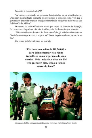 22
Segundo o Comando da PM:
“A carta é expressão de pessoas desajustadas ao se manifestarem.
Qualquer manifestação somente irá prejudicar a situação, uma vez que o
governador pretende estender o reajuste também às categorias mais baixas das
Polícias Civil e Militar”.
O enterro do cabo Glendyson atrasa por causa da demora da liberação
do corpo e da chegada de oficiais. A viúva, mãe de duas crianças protesta:
“Não entendo esta demora. Se fosse um oficial, já teria havido o enterro.
Nos informaram que o corpo chegaria as 9 horas, depois mudaram para o meio-
dia”.
Ela conta detalhes da vida do marido:
“Ele tinha um soldo de R$ 340,00 e
para complementar esta renda
trabalhava como segurança de uma
cantina. Todo soldado e cabo da PM
têm que fazer bico, senão a família
morre de fome”.
Soldados da PM carregam caixão com o corpo do cabo Glendyson Costa
 