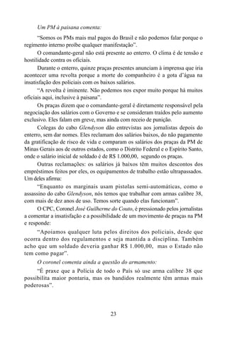 23
Um PM à paisana comenta:
“Somos os PMs mais mal pagos do Brasil e não podemos falar porque o
regimento interno proíbe qualquer manifestação”.
O comandante-geral não está presente ao enterro. O clima é de tensão e
hostilidade contra os oficiais.
Durante o enterro, quinze praças presentes anunciam à imprensa que iria
acontecer uma revolta porque a morte do companheiro é a gota d’água na
insatisfação dos policiais com os baixos salários.
“A revolta é iminente. Não podemos nos expor muito porque há muitos
oficiais aqui, inclusive à paisana”.
Os praças dizem que o comandante-geral é diretamente responsável pela
negociação dos salários com o Governo e se consideram traídos pelo aumento
exclusivo. Eles falam em greve, mas ainda com receio de punição.
Colegas do cabo Glendyson dão entrevistas aos jornalistas depois do
enterro, sem dar nomes. Eles reclamam dos salários baixos, do não pagamento
da gratificação de risco de vida e comparam os salários dos praças da PM de
Minas Gerais aos de outros estados, como o Distrito Federal e o Espírito Santo,
onde o salário inicial de soldado é de R$ 1.000,00, segundo os praças.
Outras reclamações: os salários já baixos têm muitos descontos dos
empréstimos feitos por eles, os equipamentos de trabalho estão ultrapassados.
Um deles afirma:
“Enquanto os marginais usam pistolas semi-automáticas, como o
assassino do cabo Glendyson, nós temos que trabalhar com armas calibre 38,
com mais de dez anos de uso. Temos sorte quando elas funcionam”.
O CPC, Coronel José Guilherme do Couto, é pressionado pelos jornalistas
a comentar a insatisfação e a possibilidade de um movimento de praças na PM
e responde:
“Apoiamos qualquer luta pelos direitos dos policiais, desde que
ocorra dentro dos regulamentos e seja mantida a disciplina. Também
acho que um soldado deveria ganhar R$ 1.000,00, mas o Estado não
tem como pagar”.
O coronel comenta ainda a questão do armamento:
“É praxe que a Polícia de todo o País só use arma calibre 38 que
possibilita maior pontaria, mas os bandidos realmente têm armas mais
poderosas”.
 