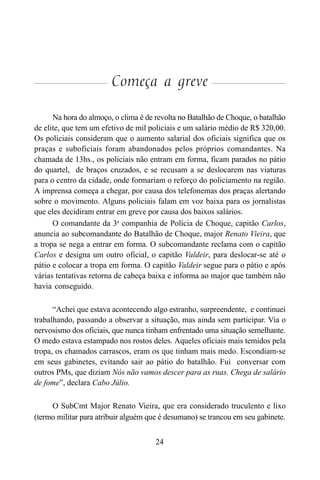 24
Começa a greve
Na hora do almoço, o clima é de revolta no Batalhão de Choque, o batalhão
de elite, que tem um efetivo de mil policiais e um salário médio de R$ 320,00.
Os policiais consideram que o aumento salarial dos oficiais significa que os
praças e suboficiais foram abandonados pelos próprios comandantes. Na
chamada de 13hs., os policiais não entram em forma, ficam parados no pátio
do quartel, de braços cruzados, e se recusam a se deslocarem nas viaturas
para o centro da cidade, onde formariam o reforço do policiamento na região.
A imprensa começa a chegar, por causa dos telefonemas dos praças alertando
sobre o movimento. Alguns policiais falam em voz baixa para os jornalistas
que eles decidiram entrar em greve por causa dos baixos salários.
O comandante da 3a
companhia de Polícia de Choque, capitão Carlos,
anuncia ao subcomandante do Batalhão de Choque, major Renato Vieira, que
a tropa se nega a entrar em forma. O subcomandante reclama com o capitão
Carlos e designa um outro oficial, o capitão Valdeir, para deslocar-se até o
pátio e colocar a tropa em forma. O capitão Valdeir segue para o pátio e após
várias tentativas retorna de cabeça baixa e informa ao major que também não
havia conseguido.
“Achei que estava acontecendo algo estranho, surpreendente, e continuei
trabalhando, passando a observar a situação, mas ainda sem participar. Via o
nervosismo dos oficiais, que nunca tinham enfrentado uma situação semelhante.
O medo estava estampado nos rostos deles. Aqueles oficiais mais temidos pela
tropa, os chamados carrascos, eram os que tinham mais medo. Escondiam-se
em seus gabinetes, evitando sair ao pátio do batalhão. Fui conversar com
outros PMs, que diziam Nós não vamos descer para as ruas. Chega de salário
de fome”, declara Cabo Júlio.
O SubCmt Major Renato Vieira, que era considerado truculento e lixo
(termo militar para atribuir alguém que é desumano) se trancou em seu gabinete.
 
