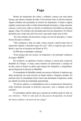 25
Fogo
Dentro do alojamento dos cabos e soldados, começa sair uma densa
fumaça, que chama a atenção de todos. O nervosismo entre os oficiais aumenta.
Alguns colchões são queimados no interior do alojamento. O major e alguns
capitães correm para todos os lados demonstrando desespero, o fogo aumenta,
começa o corre-corre, todos os oficiais se mobilizam com baldes na mão para
apagar o fogo. Os colchões são arrastados para fora do alojamento. Os oficiais
percebem que a tropa não está brincando e que pode surgir uma revolta.
Em uma tentativa de pressionar a tropa, em tom de desespero, o major
Renato diz para os oficiais:
“Não coloquem a mão em nada, vamos acionar a perícia para tirar as
impressões digitais e descobrir quem fez isso”. (Ele se esqueceu que está no
Brasil, e que isso só acontece nos filmes de TV).
Os PMs não se intimidam e afirmam:
“Essa ameaça não nos assusta. Já rompemos o elo principal: acabamos
de rasgar o RDPM”.
Do cemitério, os repórteres avistam a fumaça e correm para a porta do
Batalhão de Choque. A tropa, numa tentativa de demonstrar a situação de
revolta, cruza os braços no pátio, para alegria dos fotógrafos e cinegrafistas,
que já chegavam às dezenas ao Batalhão.
O comandante do Batalhão manda um assessor informar à imprensa que
tinha acontecido um curto-circuito na fiação elétrica. Ninguém acredita. Os
policiais riem. O comandante resolve fazer uma declaração à imprensa e acaba
por admitir um clima de insatisfação generalizada.
“Os baixos salários e a inadimplência com os compromissos financeiros
estão realmente deixando os policiais aloprados, mas a situação está sob
controle”.
O comandante admite então que a queima de colchões pode ter sido um
ato criminoso. “Pode ter sido ação de uma pessoa desajustada, em função
dos baixos salários e da morte de um colega”.
 
