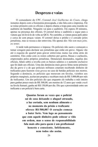 26
Desprezo e vaias
O comandante do CPC, Coronel José Guilherme do Couto, chega
instantes depois com a fisionomia preocupada, e não fala com a imprensa. Ele
se reúne primeiro com os oficiais e depois chama a tropa para uma reunião no
auditório do batalhão. Ninguém vai para o auditório. Ele espera 20 minutos,
apenas na presença dos oficiais. O coronel deixa o auditório e segue para a
viatura que irá levá-lo de volta ao QCG. No caminho, a viatura passa pelo pátio
e cerca de cem praças vaiam. O coronel deixa o prédio e é cercado pelos
jornalistas, mas se recusa a dar entrevista. Ele apenas diz: Não tem mais jeito,
eu tentei.
A tarde toda permanece o impasse. Os policiais não saem e começam a
tomar coragem para declarar aos jornalistas que estão em greve. Alguns vão
até à esquina do quartel para gravar entrevistas numa rua erma atrás do
cemitério. Eles estão com os rostos cobertos por gorros, blusas e cachecóis,
emprestados pelos próprios jornalistas. Denunciam desmandos, regalias dos
oficiais, falam sobre a revolta com os baixos salários e o aumento exclusivo
que foi dado aos oficiais. Uma das denúncias mais graves feitas neste primeiro
dia da greve é a de que policiais militares estariam recebendo dinheiro de
traficantes para fazerem vista grossa no caso de batidas policiais nos morros.
Segundo a denúncia, os policiais que moravam em favelas, vizinhos aos
próprios marginais, aceitavam propina e recebiam mais de R$ 3.000,00 por mês
de traficantes. Um dos policiais diz que enquanto ele trabalha o mês inteiro
para ganhar pouco mais de R$ 300,00, um menino de 12 anos que vende crack
na favela Sumaré, ganha até R$ 150,00 por dia. Diz que a proximidade entre um
traficante e um policial é bem curta.
Quantas foram as vezes que o policial
sai de casa deixando o aluguel atrasado,
a luz cortada, sem nenhum alimento e
no momento da prisão o traficante
oferece R$ 500,00? O coração começa
a bater forte. Vem logo ao pensamento
que com aquele dinheiro pode colocar a vida
em ordem, mas o senso de responsabilidade
fala mais alto para quem é um profissional
honesto e consciente. Infelizmente,
nem todos são assim.
 