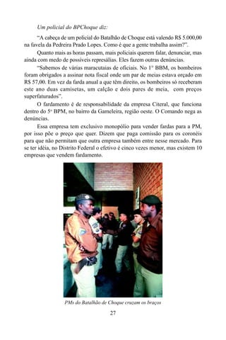 27
Um policial do BPChoque diz:
“A cabeça de um policial do Batalhão de Choque está valendo R$ 5.000,00
na favela da Pedreira Prado Lopes. Como é que a gente trabalha assim?”.
Quanto mais as horas passam, mais policiais querem falar, denunciar, mas
ainda com medo de possíveis represálias. Eles fazem outras denúncias.
“Sabemos de várias maracutaias de oficiais. No 1° BBM, os bombeiros
foram obrigados a assinar nota fiscal onde um par de meias estava orçado em
R$ 57,00. Em vez da farda anual a que têm direito, os bombeiros só receberam
este ano duas camisetas, um calção e dois pares de meia, com preços
superfaturados”.
O fardamento é de responsabilidade da empresa Citeral, que funciona
dentro do 5o
BPM, no bairro da Gameleira, região oeste. O Comando nega as
denúncias.
Essa empresa tem exclusivo monopólio para vender fardas para a PM,
por isso põe o preço que quer. Dizem que paga comissão para os coronéis
para que não permitam que outra empresa também entre nesse mercado. Para
se ter idéia, no Distrito Federal o efetivo é cinco vezes menor, mas existem 10
empresas que vendem fardamento.
PMs do Batalhão de Choque cruzam os braços
 