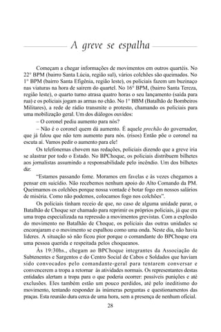 28
A greve se espalha
Começam a chegar informações de movimentos em outros quartéis. No
22° BPM (bairro Santa Lúcia, região sul), vários colchões são queimados. No
1° BPM (bairro Santa Efigênia, região leste), os policiais fazem um buzinaço
nas viaturas na hora de sairem do quartel. No 16° BPM, (bairro Santa Tereza,
região leste), o quarto turno atrasa quatro horas o seu lançamento (saída para
rua) e os policiais jogam as armas no chão. No 1° BBM (Batalhão de Bombeiros
Militares), a rede de rádio transmite o protesto, chamando os policiais para
uma mobilização geral. Um dos diálogos ouvidos:
– O coronel pediu aumento para nós?
– Não é o coronel quem dá aumento. É aquele prechão do governador,
que já falou que não tem aumento para nós. (risos) Então põe o coronel na
escuta aí. Vamos pedir o aumento para ele!
Os telefonemas chovem nas redações, policiais dizendo que a greve iria
se alastrar por todo o Estado. No BPChoque, os policiais distribuem bilhetes
aos jornalistas assumindo a responsabilidade pelo incêndio. Um dos bilhetes
diz:
“Estamos passando fome. Moramos em favelas e às vezes chegamos a
pensar em suicídio. Não recebemos nenhum apoio do Alto Comando da PM.
Queimamos os colchões porque nossa vontade é botar fogo em nossos salários
de miséria. Como não podemos, colocamos fogo nos colchões”.
Os policiais tinham receio de que, no caso de alguma unidade parar, o
Batalhão de Choque ser chamado para reprimir os próprios policiais, já que era
uma tropa especializada na repressão a movimentos grevistas. Com a explosão
do movimento no Batalhão de Choque, os policiais das outras unidades se
encorajaram e o movimento se espalhou como uma onda. Neste dia, não havia
líderes. A situação só não ficou pior porque o comandante do BPChoque era
uma pessoa querida e respeitada pelos choqueanos.
Às 19:30hs., chegam ao BPChoque integrantes da Associação de
Subtenentes e Sargentos e do Centro Social de Cabos e Soldados que haviam
sido convocados pelo comandante-geral para tentarem conversar e
convencerem a tropa a retornar às atividades normais. Os representantes destas
entidades alertam a tropa para o que poderia ocorrer: possíveis punições e até
exclusões. Eles também estão um pouco perdidos, até pelo ineditismo do
movimento, tentando responder às inúmeras perguntas e questionamentos das
praças. Esta reunião dura cerca de uma hora, sem a presença de nenhum oficial.
 
