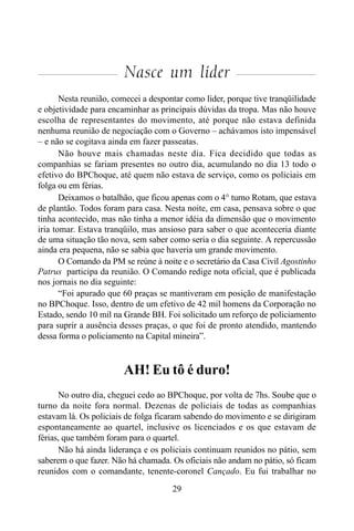 29
Nasce um líder
Nesta reunião, comecei a despontar como líder, porque tive tranqüilidade
e objetividade para encaminhar as principais dúvidas da tropa. Mas não houve
escolha de representantes do movimento, até porque não estava definida
nenhuma reunião de negociação com o Governo – achávamos isto impensável
– e não se cogitava ainda em fazer passeatas.
Não houve mais chamadas neste dia. Fica decidido que todas as
companhias se fariam presentes no outro dia, acumulando no dia 13 todo o
efetivo do BPChoque, até quem não estava de serviço, como os policiais em
folga ou em férias.
Deixamos o batalhão, que ficou apenas com o 4° turno Rotam, que estava
de plantão. Todos foram para casa. Nesta noite, em casa, pensava sobre o que
tinha acontecido, mas não tinha a menor idéia da dimensão que o movimento
iria tomar. Estava tranqüilo, mas ansioso para saber o que aconteceria diante
de uma situação tão nova, sem saber como seria o dia seguinte. A repercussão
ainda era pequena, não se sabia que haveria um grande movimento.
O Comando da PM se reúne à noite e o secretário da Casa Civil Agostinho
Patrus participa da reunião. O Comando redige nota oficial, que é publicada
nos jornais no dia seguinte:
“Foi apurado que 60 praças se mantiveram em posição de manifestação
no BPChoque. Isso, dentro de um efetivo de 42 mil homens da Corporação no
Estado, sendo 10 mil na Grande BH. Foi solicitado um reforço de policiamento
para suprir a ausência desses praças, o que foi de pronto atendido, mantendo
dessa forma o policiamento na Capital mineira”.
AH! Eu tô é duro!
No outro dia, cheguei cedo ao BPChoque, por volta de 7hs. Soube que o
turno da noite fora normal. Dezenas de policiais de todas as companhias
estavam lá. Os policiais de folga ficaram sabendo do movimento e se dirigiram
espontaneamente ao quartel, inclusive os licenciados e os que estavam de
férias, que também foram para o quartel.
Não há ainda liderança e os policiais continuam reunidos no pátio, sem
saberem o que fazer. Não há chamada. Os oficiais não andam no pátio, só ficam
reunidos com o comandante, tenente-coronel Cançado. Eu fui trabalhar no
 