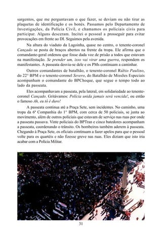 31
sargentos, que me perguntavam o que fazer, se deviam ou não tirar as
plaquetas de identificação e os bonés. Passamos pelo Departamento de
Investigações, da Polícia Civil, e chamamos os policiais civis para
participar. Alguns desceram. Incitei o pessoal a prosseguir para evitar
provocações em frente ao DI. Seguimos pela avenida.
Na altura do viaduto da Lagoinha, quase no centro, o tenente-coronel
Cançado se posta de braços abertos na frente da tropa. Ele afirma que o
comandante-geral ordenou que fosse dada voz de prisão a todos que estavam
na manifestação. Se prender um, isso vai virar uma guerra, respondem os
manifestantes. A passeata desvia-se dele e os PMs continuam a caminhar.
Outros comandantes de batalhão, o tenente-coronel Rúbio Paulino,
do 22° BPM e o tenente-coronel Severo, do Batalhão de Missões Especiais
acompanham o comandante do BPChoque, que segue o tempo todo ao
lado da passeata.
Eles acompanhavam a passeata, pela lateral, em solidariedade ao tenente-
coronel Cançado. Gritávamos: Polícia unida jamais será vencida!, ou então
o famoso Ah, eu tô é duro!
A passeata continua até a Praça Sete, sem incidentes. No caminho, uma
tropa da 6ª Companhia do 1° BPM, com cerca de 50 policiais, se junta ao
movimento, além de outros policiais que estavam de serviço nas ruas por onde
a passeata passava. Vinte policiais do BPTran e cinco batedores acompanham
a passeata, coordenando o trânsito. Os bombeiros também aderem à passeata.
Chegando à Praça Sete, os oficiais continuam a fazer apelos para que o pessoal
volte para os quartéis e não fizesse greve nas ruas. Eles diziam que isto iria
acabar com a Polícia Militar.
 