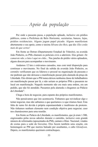 33
Apoio da população
Por onde a passeata passa, a população aplaude, inclusive em prédios
públicos, como a Prefeitura de Belo Horizonte, secretarias, bancos, lojas,
prédios residenciais. Alguns jogam papel picado. Alguns manifestam
abertamente o seu apoio, como o taxista Silvano dos Reis, que diz: Eles estão
mais do que certos!
Em frente ao Detran (Departamento Estadual de Trânsito), na avenida
João Pinheiro, os PMs chamam os policiais civis a aderirem. Eles gritam: De
camarote não, a luta é aqui no chão... Nas janelas do prédio vários aplaudem,
alguns descem para acompanhar o movimento.
Andamos 12 km e estávamos cansados, mas com total disposição para
continuar o movimento. No final da subida da avenida João Pinheiro, os
coronéis verificaram que eu liderava o pessoal na organização da passeata e
me pediram que não deixasse a manifestação passar pela alameda da praça da
Liberdade. Eles diziam que a PM nunca deixou nenhuma classe de trabalhadores
em manifestação passar por lá, e não seriam os próprios PMs a passarem no
local em manifestação. Naquele momento não era mais uma ordem, era um
pedido, que não foi atendido. Passamos pela alameda e chegamos ao Palácio
da Liberdade”.
Chega a hora de negociar, para espanto dos próprios manifestantes.
Não pensávamos que isto aconteceria. Tínhamos que reivindicar algo e
tentar negociar, mas não sabíamos o que queríamos e o que iríamos fazer. Esta
falta de rumo foi devida à própria espontaneidade e ineditismo do protesto.
Não tínhamos nenhum elemento nem condição objetiva para negociar, caso
nos chamássemos para uma reunião.
Em frente ao Palácio da Liberdade, os manifestantes, que já eram 1.500,
engrossados pelas novas adesões durante o caminho, inclusive com grande
número de reformados (aposentados da PM), cantam o Hino Nacional, virados
de costas para a sede do Governo. Eles fazem também uma oração, em
homenagem ao PM que morreu baleado por assaltantes, o cabo Glendyson.
Depois, os manifestantes queimam contracheques.
 