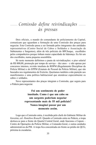 35
Comissão define reivindicações
às pressas
Dois oficiais, a mando do comandante de policiamento da Capital,
comunicam que aguardam a formação de uma Comissão dos praças para
negociar. Esta Comissão passa a ser formada pelos integrantes das entidades
representativas (Centro Social de Cabos e Soldados e Associação de
Subtenentes e Sargentos), além de três policiais do BPChoque, escolhidos
pelos companheiros porque tinham maior capacidade de liderança. Eu fui um
dos escolhidos, numa pequena assembléia.
Só neste momento definimos a pauta de reivindicações: o piso salarial
de R$ 800,00, promoção por tempo de serviço – dez anos – e não apenas por
concursos internos, revisão imediata do RDPM (Regulamento Disciplinar da
Polícia Militar) e do EPPM (Estatuto de Pessoal da Polícia Militar), que são
baseados nos regulamentos de Exército. Queríamos também a não punição aos
manifestantes e uma política habitacional que atendesse especialmente os
cabos e soldados.
Nove representantes dos praças integram a Comissão, que seguiu para
o Palácio para negociar.
Foi um sentimento de poder
inusitado. Como é que um cabo ou
um sargento poderiam negociar
representando mais de 55 mil policiais?
Nunca imaginei passar por um
momento assim.
Logo que a Comissão entra, é recebida pelo chefe do Gabinete Militar do
Governo, cel. Hamilton Brunelli. Quando a Comissão entra no Palácio, a tropa
desloca-se para a frente do Quartel Central Geral, onde funciona o Copom –
Centro de Operações da Polícia Militar, o Comando-Geral, e outras unidades
administrativas da PM. A tropa fica concentrada em frente ao prédio do QCG,
próxima às escadarias.
 