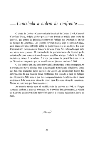 36
Cancelada a ordem de confronto
O chefe da Cedec – Coordenadoria Estadual de Defesa Civil, Coronel
Custódio Diniz, ordena que se postasse em frente ao prédio uma tropa de
cadetes, que estava de prontidão dentro do Palácio dos Despachos, anexo
ao Palácio da Liberdade. Um tenente-coronel discute com o chefe da Cedec,
com medo de um confronto entre os manifestantes e os cadetes. Ele diz:
Comandante, não faça esta loucura. Se esta tropa for colocada aqui, isto
vai virar uma guerra. O comandante de policiamento da Capital pede
autorização para uma contra-ordem para recolher a tropa. O chefe da Cedec
desiste e a ordem é cancelada. A tropa que estava de prontidão tinha cerca
de 50 cadetes enquanto que os manifestantes já eram mais de 2.000.
O fato inédito em 222 anos de Polícia Militar pegou todos de surpresa. O
Coronel Diniz havia passado toda a madrugada distribuindo cobertores, umas
das funções exercidas pelos agentes da Cedec. Ao amanhecer diante das
informações de que poderia haver problemas, foi forçado a ficar no Palácio
dos Despachos. Não sabia o que fazer, o aprendizado na Academia não o havia
ensinado a lidar com uma situação como essa. Era uma situação inovadora.
Nunca se esperava que fosse acontecer.
Ao mesmo tempo que há mobilização de cadetes da PM, as Forças
Armadas também já estão de prontidão. Na 4ª Divisão de Exército (DE), a Polícia
do Exército está mobilizada dentro do quartel e se fosse necessário, sairia às
ruas.
 