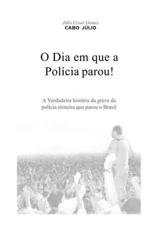 O Dia em que a
Polícia parou!
A Verdadeira história da greve da
polícia mineira que parou o Brasil
Júlio Cesar Gomes
CABO JÚLIO
 