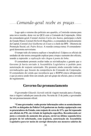 39
Comando-geral recebe os praças
Logo após o retorno dos policiais aos quartéis, a Comissão retorna para
uma nova reunião, desta vez no QCG com o Comando da Corporação. Além
do comandante-geral, Coronel Antônio Carlos dos Santos, participam o chefe
do Estado-Maior, Coronel Herberth Magalhães, o comandante de policiamento
da Capital, Coronel José Guilherme do Couto e o chefe da DPS – Diretoria de
Promoção Social, cel. Pedro Seixas. A reunião começa tensa. O comandante-
geral demonstra nervosismo.
O tempo todo ele tentava explicar o inexplicável. Culpava os oficiais de
unidades de não terem conseguido explicar para a tropa o aumento dos oficiais,
usando a expressão: a explicação não chegou à ponta da linha.
O comandante promete avaliar todas as reivindicações e garante que o
Governo já havia enviado à Assembléia Legislativa o pedido para
autorização de reajuste setorizado. Ele promete ainda conceder todas as
reivindicações que fossem da competência do Comando da Corporação.
O comandante diz ainda que reconhecia que o RDPM estava ultrapassado
e que já estava sendo feito um estudo, por um grupo de oficiais, para a revisão
do regulamento.
Governo faz pronunciamento
O governador Eduardo Azeredo está de viagem marcada para a Europa,
mas a viagem é adiada por causa da crise. Na noite de 13 de junho, o governador
faz um pronunciamento oficial.
“Como governador, venho prestar informações sobre os acontecimentos
na PM: os delegados da Polícia Civil ganharam na Justiça equiparação com
os procuradores do Estado, com reajuste de cerca de 11%, que foi repassado
aos oficiais da PM, em virtude de legislação específica. Reconhecendo ser
justa a extensão do aumento dos praças, enviei na última segunda-feira
projeto de lei solicitando, com urgência, autorização da Assembléia
Legislativa para ter meios de corrigir distorções nos menores salários do
 