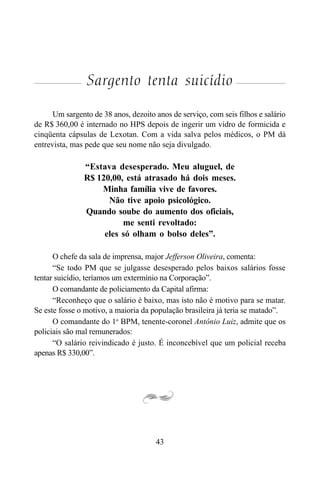 43
Sargento tenta suicídio
Um sargento de 38 anos, dezoito anos de serviço, com seis filhos e salário
de R$ 360,00 é internado no HPS depois de ingerir um vidro de formicida e
cinqüenta cápsulas de Lexotan. Com a vida salva pelos médicos, o PM dá
entrevista, mas pede que seu nome não seja divulgado.
“Estava desesperado. Meu aluguel, de
R$ 120,00, está atrasado há dois meses.
Minha família vive de favores.
Não tive apoio psicológico.
Quando soube do aumento dos oficiais,
me senti revoltado:
eles só olham o bolso deles”.
O chefe da sala de imprensa, major Jefferson Oliveira, comenta:
“Se todo PM que se julgasse desesperado pelos baixos salários fosse
tentar suicídio, teríamos um extermínio na Corporação”.
O comandante de policiamento da Capital afirma:
“Reconheço que o salário é baixo, mas isto não é motivo para se matar.
Se este fosse o motivo, a maioria da população brasileira já teria se matado”.
O comandante do 1o
BPM, tenente-coronel Antônio Luiz, admite que os
policiais são mal remunerados:
“O salário reivindicado é justo. É inconcebível que um policial receba
apenas R$ 330,00”.
 