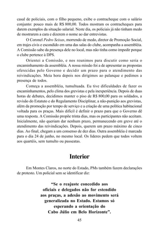 45
casal de policiais, com o filho pequeno, exibe o contracheque com o salário
conjunto: pouco mais de R$ 800,00. Todos mostram os contracheques para
darem exemplos da situação salarial. Neste dia, os policiais já não tinham medo
de mostrarem a cara e dizerem o nome ao dar entrevistas.
O Coronel Pedro Seixas, morrendo de medo, diretor de Promoção Social,
em trajes civis e escondido em uma das salas do clube, acompanha a assembléia.
A Comissão sabe da presença dele no local, mas não tinha como impedir porque
o clube pertence à DPS.
Orientei a Comissão, e nos reunimos para discutir como seria o
encaminhamento da assembléia. A nossa missão foi a de apresentar as propostas
oferecidas pelo Governo e decidir um prazo para o atendimento das
reivindicações. Meia hora depois nos dirigimos ao palanque e pedimos a
presença de todos.
Começa a assembléia, tumultuada. Eu tive dificuldades de fazer os
encaminhamentos, pelo clima dos grevistas e pela inexperiência. Depois de duas
horas de debates, decidimos manter o piso de R$ 800,00 para os soldados, a
revisão do Estatuto e do Regulamento Disciplinar, a não-punição aos grevistas,
além da promoção por tempo de serviço e a criação de uma política habitacional
voltada para os praças. Mais difícil é definir o prazo para que o Governo dê
uma resposta. A Comissão propõe trinta dias, mas os participantes não aceitam.
Inicialmente, não queriam dar nenhum prazo, permanecendo em greve até o
atendimento das reivindicações. Depois, querem um prazo máximo de cinco
dias. Ao final, chegam a um consenso de dez dias. Outra assembléia é marcada
para o dia 24 de junho, no mesmo local. Os líderes pedem que todos voltem
aos quartéis, sem tumulto ou passeatas.
Interior
Em Montes Claros, no norte do Estado, PMs também fazem declarações
de protesto. Um policial sem se identificar diz:
“Se o reajuste concedido aos
oficiais e delegados não for estendido
aos praças, a adesão ao movimento será
generalizada no Estado. Estamos só
esperando a orientação do
Cabo Júlio em Belo Horizonte”.
 
