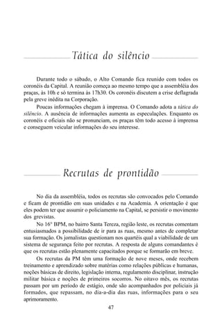 47
Tática do silêncio
Durante todo o sábado, o Alto Comando fica reunido com todos os
coronéis da Capital. A reunião começa ao mesmo tempo que a assembléia dos
praças, às 10h e só termina às 17h30. Os coronéis discutem a crise deflagrada
pela greve inédita na Corporação.
Poucas informações chegam à imprensa. O Comando adota a tática do
silêncio. A ausência de informações aumenta as especulações. Enquanto os
coronéis e oficiais não se pronunciam, os praças têm todo acesso à imprensa
e conseguem veicular informações do seu interesse.
Recrutas de prontidão
No dia da assembléia, todos os recrutas são convocados pelo Comando
e ficam de prontidão em suas unidades e na Academia. A orientação é que
eles podem ter que assumir o policiamento na Capital, se persistir o movimento
dos grevistas.
No 16° BPM, no bairro Santa Tereza, região leste, os recrutas comentam
entusiasmados a possibilidade de ir para as ruas, mesmo antes de completar
sua formação. Os jornalistas questionam nos quartéis qual a viabilidade de um
sistema de segurança feito por recrutas. A resposta de alguns comandantes é
que os recrutas estão plenamente capacitados porque se formarão em breve.
Os recrutas da PM têm uma formação de nove meses, onde recebem
treinamento e aprendizado sobre matérias como relações públicas e humanas,
noções básicas de direito, legislação interna, regulamento disciplinar, instrução
militar básica e noções de primeiros socorros. No oitavo mês, os recrutas
passam por um período de estágio, onde são acompanhados por policiais já
formados, que repassam, no dia-a-dia das ruas, informações para o seu
aprimoramento.
 