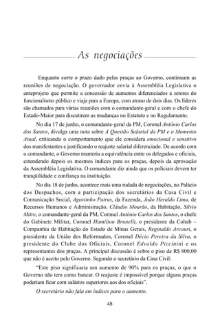 48
As negociações
Enquanto corre o prazo dado pelas praças ao Governo, continuam as
reuniões de negociação. O governador envia à Assembléia Legislativa o
anteprojeto que permite a concessão de aumentos diferenciados a setores do
funcionalismo público e viaja para a Europa, com atraso de dois dias. Os líderes
são chamados para várias reuniões com o comandante-geral e com o chefe do
Estado-Maior para discutirem as mudanças no Estatuto e no Regulamento.
No dia 17 de junho, o comandante-geral da PM, Coronel Antônio Carlos
dos Santos, divulga uma nota sobre A Questão Salarial da PM e o Momento
Atual, criticando o comportamento que ele considera emocional e sensitivo
dos manifestantes e justificando o reajuste salarial diferenciado. De acordo com
o comandante, o Governo manteria a equivalência entre os delegados e oficiais,
estendendo depois os mesmos índices para os praças, depois da aprovação
da Assembléia Legislativa. O comandante diz ainda que os policiais devem ter
tranqüilidade e confiança na instituição.
No dia 18 de junho, acontece mais uma rodada de negociações, no Palácio
dos Despachos, com a participação dos secretários da Casa Civil e
Comunicação Social, Agostinho Patrus, da Fazenda, João Heraldo Lima, de
Recursos Humanos e Administração, Cláudio Mourão, da Habitação, Sílvio
Mitre, o comandante-geral da PM, Coronel Antônio Carlos dos Santos, o chefe
do Gabinete Militar, Coronel Hamilton Brunelli, o presidente da Cohab –
Companhia de Habitação do Estado de Minas Gerais, Reginaldo Arcouri, o
presidente da União dos Reformados, Coronel Décio Pereira da Silva, o
presidente do Clube dos Oficiais, Coronel Edvaldo Piccinini e os
representantes dos praças. A principal discussão é sobre o piso de R$ 800,00
que não é aceito pelo Governo. Segundo o secretário da Casa Civil:
“Este piso significaria um aumento de 90% para os praças, o que o
Governo não tem como bancar. O reajuste é impossível porque alguns praças
poderiam ficar com salários superiores aos dos oficiais”.
O secretário não fala em índices para o aumento.
 