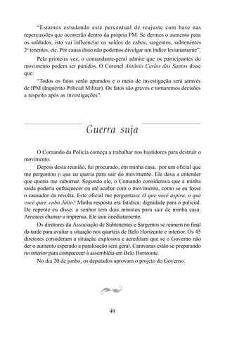 49
“Estamos estudando este percentual de reajuste com base nas
repercussões que ocorrerão dentro da própria PM. Se dermos o aumento para
os soldados, isto vai influenciar os soldos de cabos, sargentos, subtenentes
2o
tenentes, etc. Por causa disto não podemos divulgar um índice levianamente”.
Pela primeira vez, o comandante-geral admite que os participantes do
movimento podem ser punidos. O Coronel Antônio Carlos dos Santos disse
que:
“Todos os fatos serão apurados e o meio de investigação será através
de IPM (Inquérito Policial Militar). Os fatos são graves e tomaremos decisões
a respeito após as investigações”.
Guerra suja
O Comando da Polícia começa a trabalhar nos bastidores para destruir o
movimento.
Depois desta reunião, fui procurado, em minha casa, por um oficial que
me perguntou o que eu queria para sair do movimento. Ele dava a entender
que queria me subornar. Segundo ele, o Comando considerava que a minha
saída poderia enfraquecer ou até acabar com o movimento, como se eu fosse
o causador da revolta. Este oficial me perguntava: O que você aspira, o que
você quer, cabo Júlio? Minha resposta era fatídica: dignidade para o policial.
De repente eu disse: o senhor tem dois minutos para sair de minha casa.
Ameacei chamar a imprensa. Ele saiu imediatamente.
Os diretores da Associação de Subtenentes e Sargentos se reúnem no final
da tarde para avaliar a situação nos quartéis de Belo Horizonte e interior. Os 45
diretores consideram a situação explosiva e acreditam que se o Governo não
der o aumento esperado a paralisação será geral. Caravanas estão se preparando
no interior para comparecer à assembléia em Belo Horizonte.
No dia 20 de junho, os deputados aprovam o projeto do Governo.
 