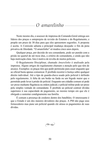 50
O amarelinho
Neste mesmo dia, o assessor de imprensa do Comando-Geral entrega aos
líderes dos praças o anteprojeto de revisão do Estatuto e do Regulamento, e
propõe um prazo de 30 dias para que eles apresentem sugestões. A proposta
é aceita. A Comissão adianta a principal mudança desejada: o fim da pena
privativa de liberdade. “O amarelinho” só mudou cinco anos depois.
Qualquer praça, por decisão do seu comandante, pode ser punido com a
prisão no quartel de até treze dias, a critério do comandante, e ainda que não
haja motivação clara. Isto é motivo de revolta de muitos policiais.
O Regulamento Disciplinar, chamado Amarelinho é analisado pela
imprensa. Alguns artigos do regulamento chamam a atenção pelo que têm de
arcaico. Exemplos: os praças têm que pedir permissão para casar enquanto que
ao oficial basta apenas comunicar. É proibido recorrer à Justiça sobre qualquer
direito individual. Até o tipo de guarda-chuva usado pelo policial é definido
pelo regulamento. A falta de um botão na farda ou um bigode maior que o
permitido pode levar à prisão do policial. Enquanto um cidadão comum só pode
ser preso mediante flagrância ou ordem judicial, o policial militar pode ser preso
pela simples vontade do comandante. É proibido ao policial contrair dívidas
superiores à sua capacidade de pagamento, ao mesmo tempo em que ele é
obrigado a sustentar condignamente sua família.
É comum a presença de credores dentro dos batalhões. O interessante é
que o Estado é um dos maiores devedores das praças. A PM não paga seus
fornecedores mas pune um policial quando ele atrasa os pagamentos de suas
dívidas.
 