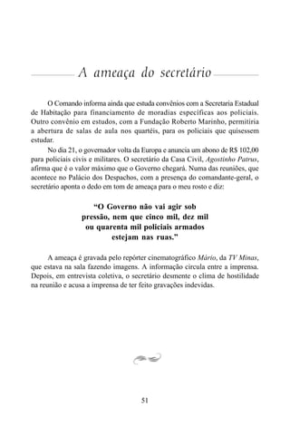 51
A ameaça do secretário
O Comando informa ainda que estuda convênios com a Secretaria Estadual
de Habitação para financiamento de moradias específicas aos policiais.
Outro convênio em estudos, com a Fundação Roberto Marinho, permitiria
a abertura de salas de aula nos quartéis, para os policiais que quisessem
estudar.
No dia 21, o governador volta da Europa e anuncia um abono de R$ 102,00
para policiais civis e militares. O secretário da Casa Civil, Agostinho Patrus,
afirma que é o valor máximo que o Governo chegará. Numa das reuniões, que
acontece no Palácio dos Despachos, com a presença do comandante-geral, o
secretário aponta o dedo em tom de ameaça para o meu rosto e diz:
“O Governo não vai agir sob
pressão, nem que cinco mil, dez mil
ou quarenta mil policiais armados
estejam nas ruas.”
A ameaça é gravada pelo repórter cinematográfico Mário, da TV Minas,
que estava na sala fazendo imagens. A informação circula entre a imprensa.
Depois, em entrevista coletiva, o secretário desmente o clima de hostilidade
na reunião e acusa a imprensa de ter feito gravações indevidas.
 